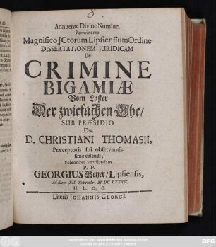 Annuente Divino Numine Permittente Magnifico ICtorum Lipsiensium Ordine Dissertationem Iuridicam De Crimine Bigamiae Vom Laster der zwiefachen Ehe/ Sub Praesidio Dn. D. Christiani Thomasii ... Solenniter ventilandam P. P. Georgius Beyer/ Lipsiensis, Ad diem XII. Novembr. MDCLXXXV. H.L.Q.C.
