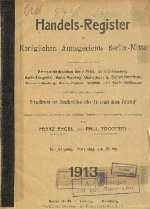 49.1913: Handels-Register des Königlichen Amtsgerichts Berlin-Mitte : Verzeichnis der in den Amtsgerichtsbezirken Berlin-Mitte, Berlin-Schöneberg, Berlin-Tempelhof, Berlin-Wedding, Charlottenburg, Berlin-Lichterfelde, Berlin-Lichtenberg, Berlin-Pankow, Neukölln und Berlin-Weißensee domizilierenden eingetragenen Einzelfirmen und Gesellschaften aller Art sowie deren Vertreter