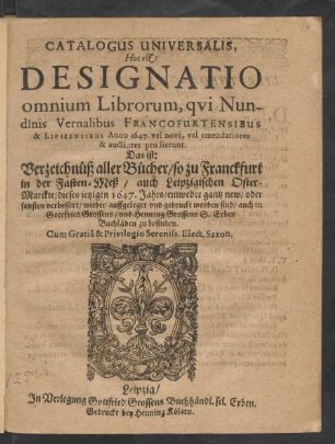 Catalogus Universalis, Hoc est: Designatio omnium Librorum, qui Nundinis Vernalibus Francofurtensibus & Lipsiensibus Anno 1647. vel novi, vel emendatiores & auctiores prodierunt. Das ist: Verzeichnüß aller Bücher/ so zu Franckfurt in der Fasten-Meß/ auch Leipzigischen Oster-Marckte/ dieses jetzigen 1647. Jahrs/ entweder gantz new/ oder sonsten verbessert/ wieder auffgeleget und gedruckt worden sind/ auch in Gottfried Grossens/ und Henning Grossens S. Erben Buchläden zu befinden
