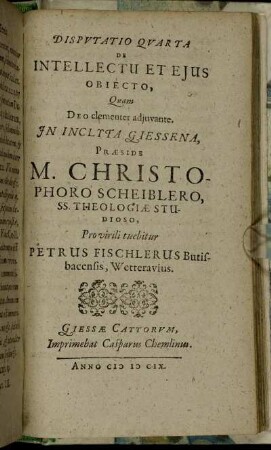 Disputatio Quarta De Intellectu Et Eius Obiecto / Quam ... In Inclyta Giessena, Praeside M. Christophoro Scheiblero ... Pro virili tuebitur Petrus Fischlerus Butisbacensis, Wetterauius.