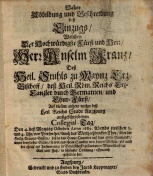 Wahre Abbildung und Beschreibung deß Einzugs, welchen ... Anselm Franz, deß Hail-Stuhls zu Maynz Erz-Bischoff ... auff diesem anhero nacher deß Hail-Raichs Stadt Augspurg außgeschriebenen Collegial-Tag den 4 Octobris Anno 1689 ... gehalten hat.
