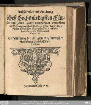 Außschreiben vnd Erklärung || Deß Hochwürdigsten Für=||sten vnd Herrn/ Herrn Gebhardten ... || Ertzbischöffen zu Cölln/ deß Heiligen || Römischen Reichs durch Jtalien Ertzcantzlers vnd Churfür=||stens/ Hertzogen zu Westphalen vnd || Engern/ [et]c.|| Die Zulassung der Religion Augspurgischer || Confession im Ertzstifft Cölln/ [et]c.|| betreffendt.||