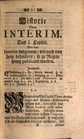Das Dreyfache Interim, So in Regenspurg, Augspurg und Leipzig Zur Vereinigung Der Päbstlichen und Evangelisch-Lutherischen Lehre nach der Reformation zum Vorschein gekommen : Darinnen ein jedes wegen seiner Rarität an das Licht gestellet, hinlänglich widerleget, und demselben nicht allein eine umständliche Interims-Historie, So den Ursprung, Fortgang und Ausgang des Streits abhandelt, mithin die Geschichte der Adiaphoristischen Controvers praemittiret, sondern auch die Lebens-Beschreibungen derer fürnehmsten bey dem Interim und Adiaphorismo interessirten Personen kürzlich beygefüget, Und endlich die Articul des Welt-bekannten Religions-Friedens, worinnen die Interimistischen Streitigkeiten ihre Endschafft erreicht, angehänget werden