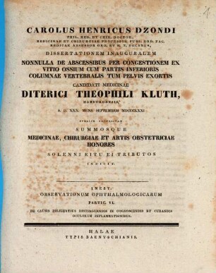 Carolus Henricus Dzondi, phil. med. et chir. doctor ... dissertationem inauguralem nonnulla de abscessibus per congestionem ex vitio ossium cum partis inferioris columnae vertebralis tum pelvis exortis candidati medicinae Diterici Theophili Kluth ... summosque medicinae, chirurgiae et artis obstetriciae honores solenni ritu ei tributos indicit : Inest: Observationum ophthalmologicarum partic. VI. De causis diligentius distinguendis in cognoscendis et curandis oculorum inflammationibus