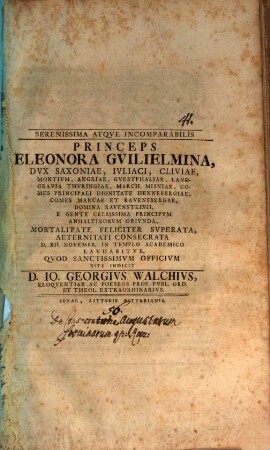 Serenissima atque incomparabilis princeps Eleonora Guilielmina, dux Saxoniae, Iuliaci, Cliviae ... mortalitate feliciter superata, aeternitati consecrata, d. XII. Novembr. in templo academico laudabitur, quod sanctissimum officium rite indicit D. Io. Georgius Walchius, eloquentiae ac poeseos prof. publ. ord. et theol. extraordinarius : [Programma invitatorium, quo de consecratione augustarum foeminarum apud Romanos disseritur]