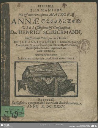 Epicedia Piis Manibus Piae & nunc beatißimae Matronae Annae Stechowen/ Viri Clarißimi & Consultißimi Dn. Henrici Schuckmann, Illustrißimi Principis ac Domini Dn. Johannis Alberti Ducis Meg. &c. Consiliarii, & in hac alma Universitate Rostochiensi Codicis Iustin. Professori dignissimi Vidui nunc moestissimi : Coniugis desideratißimae In solatium ab Amicis condolenti animo dicata