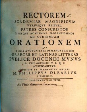 Rectorem Academiae Magnificvm Vtrivsqve Reipvbl. Patres Conscriptos Civesqve Academiae Florentissimos Ad Avdiendam Orationem Qva Regia Avctoritate Demandatvm Sibi Graecas Et Latinas Litteras Pvblice Docendi Mvnvs D. XXII. Novembr. ... Avspicabitvr Officiose Et Peramanter Invitat M. Philippvs Olearivs. Lipsiensis.