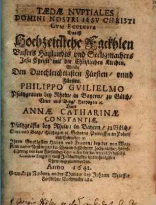 Taedae Nvptiales Domini Nostri Iesv Christi Cvm Ecclesia : Welche Den Durchleichtiasten Fürsten, vnnd Fürstin. Philippo Gvilielmo Pfaltzgrauen bei Rhein, in Bayern, zu Gülch, Eleue vnd Berg, Hertzogen rc. Vnd Annae Catharinae Constantiae. Pfaltzgräfin bey Rhein, in Bayern, zu Glüch, Eleue vnd Berg, Hertzogin rc. Geborne Princessin in Polen, vnd Schweden rc. Ihren Gnedigsten Herzen vnd Frawen, bey der von Warschaw nacher Neuburg an der Thonaw beschehener hochzeitlichen haimbfuhrung von dem Fürstlichen Gymnasio der Societet Iesv daselbst Comico-Tragoedi weiß In schuldigsten vnderthenigisten Ehren angezündt worden. Anno 1642 = Das ist Hochzeitlliche Frackhlen Vnsers Haylandts vnd Seeligmachers Jesu Christi mit der Christlichen Kirchen