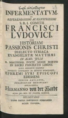 Fatirā Asymphyrton Infermentatum : In Reverendissimi Ac Illustrissimi S.R.I. Comitis Francisci Ludovici, Cum Historiam Passionis Christi Dialecto Syriaca Evangelistæ Matthæi In Acad. Iulia A. MDCCXXXIII. Eunte Mense Martio In Sacro Paschatis Limine Raro Admodum Exemplo Attente Lustraret Ac Devote Ruminaret, Ephremi Syri Episcopi Edesseni Genium Æmulatus, Peramoenam Memoriam: Applaudente Hermanno von der Hardt, Acad. Iul. Sen. Et Præpos. Mariæb.