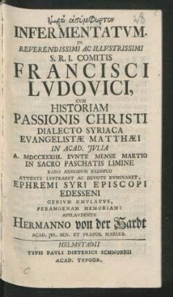 Fatirā Asymphyrton Infermentatum : In Reverendissimi Ac Illustrissimi S.R.I. Comitis Francisci Ludovici, Cum Historiam Passionis Christi Dialecto Syriaca Evangelistæ Matthæi In Acad. Iulia A. MDCCXXXIII. Eunte Mense Martio In Sacro Paschatis Limine Raro Admodum Exemplo Attente Lustraret Ac Devote Ruminaret, Ephremi Syri Episcopi Edesseni Genium Æmulatus, Peramoenam Memoriam: Applaudente Hermanno von der Hardt, Acad. Iul. Sen. Et Præpos. Mariæb.