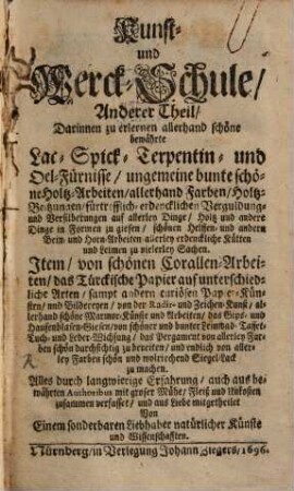 Der Curieusen Kunst- und Werck-Schul ... Theil, Anderer Theil. Darinnen zu erlernen allerhand schöne bewährte lac- Spick- Terpentin- und Oel-Fürnisse, ungemeine bunte schöne Holtz-Arbeiten, allerhand Farben ... Item, von schönen Corallen-Arbeiten, das Türckische Papier auf unterschiedliche Arten ...