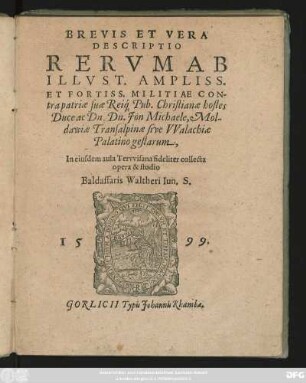 BREVIS ET VERA || DESCRIPTIO || RERVM AB || ILLVST. AMPLISS.|| ET FORTISS. MILITIAE CON-||tra patriae suae Rei#́[que] Pub.Christianae hostes || Duce ac Dn. Dn. Jön Michaele, Mol-||dawiae Transalpinae sive VValachiae || Palatino gestarum,|| In eiusdem aula Tervvisana fideliter collecta || opera & studio || Baldassaris Waltheri Iun.S.||