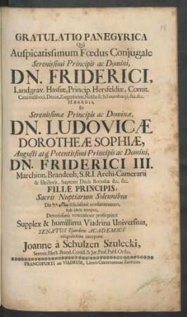 Gratulatio Panegyrica : Qua Auspicatissimum Foedus Coniugale ... Dn. Friderici, Landgrav. Hassiae, Princip. Hersfeldiae, Comit. Cattimeliboci ... Et ... Dn. Ludovicae Dorotheae Sophiae ... Dn. Friderici III. Marchion. Brandenb. S.R.I. Archi-Camerarii & Electoris ... Filiae Principis, Sacris Nuptiarum Solennibus Die felicissime consummatum ... Supplex & humillima Viadrina Universitas, Senatus Eiusdem Academici religiosissimo interprete Joanne a Schulzen Szulecki, Serenit. Elect. Brand. Consil. & Iur. Prof. Publ. Ordin.