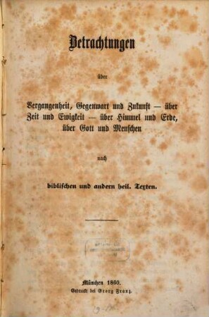 Betrachtungen über Vergangenheit, Gegenwart und Zukunft, über Zeit und Ewigkeit, über Himmel und Erde, über Gott und Menschen : nach biblischen und anderen heil. Texten