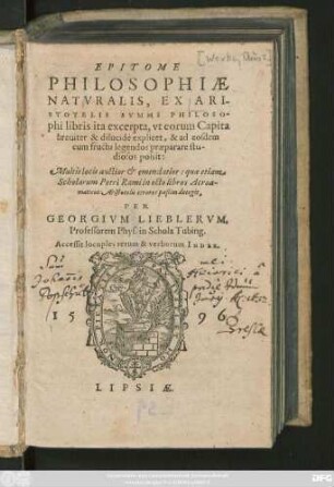 EPITOME || PHILOSOPHIAE || NATVRALIS, EX ARI-||STOTELIS SVMMI PHILOSO-||phi libris ita excerpta, ut eorum Capita || breuiter & dilueidè explicet, & ad eosdem || cum fructu legendos praeparare stu-||diosos possit:|| Multis locis auctior et emendatior: quae etiam || Scholarum Petri Rami in octo libros Acroa-||maticos Aristotelis errores paßim detegit, PER GEORGIVM LIEBLERVM.|| Professorem Phys. in Schola Tubing. Accessit locuples rerum & verborum INDEX.||
