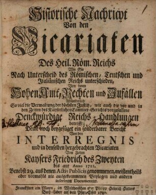 Historische Nachricht von denen Vicariaten Des Heil. Röm. Reichs Wie Sie Nach Unterscheid des Römischen, Teutschen und Italiänischen Reichs unterschieden, Von deren Hohen Amt, Rechten und Zufällen; Absonderlich So viel die Verwaltung der höchsten Justitz, wie auch die vor und in den Zeiten des Kayserlichen Cammer-Gerichts vorgefallene Denckwürdige Reichs-Handlungen betrifft ; Deme noch beygefüget ein sonderbarer Bericht Von den Interregnis und in denselben hergebrachten Vicariaten Von Zeiten Kaysers Friedrich des Zweyten bis auf Anno 1711 ; Benebst 29. aus denen Actis Publicis genommenen, meistentheils aber vormahls nie ausgekommenen Beylagen und andern inserirten Documenten