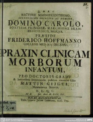 Rectore Magnificentissimo, Serenissimo Principe Ac Domino, Domino Carolo ... Praeside Friderico Hoffmanno Collegii Med. h. t. Decano, Praxin Clinicam Morborum Infantum, Pro Doctoris Gradu & honoribus impetrandis publico examini sistet Martin Geiger, Memminga Suevus ... Ad d. Iul. Anni M. D. CC XV.