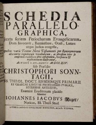 Schedia Parallelographica, iuxta seriem Periocharum Evangelicarum Dom. Invocavit, Reminiscere, Oculi, Laetare atque Judica congesta ... : Altorfi[i] D. XIV. Martii M DCC XIV. / sub Praesidio Christophori Sonntagii ... Examini Eruditorum placido submittet Iohannes Iacobus Rieger, Noricus, SS. Theol. Stud.