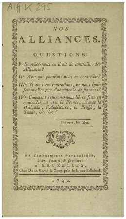 NOS ALLIANCES: QUESTIONS: Ie. Sommes-nous en droit de contracter des Alliances? IIe. Avec qui pourrons-nous en contracter? IIIe. Si nous en contractons, ne nous épuiseront-elles pas d'hommes & de finances? IVe. Comment resterons-nous libres sans en contracter ou avec la France, ou avec la Hollande, l'Angleterre, la Prusse, la Suede, &c. &c.?