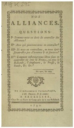 NOS ALLIANCES: QUESTIONS: Ie. Sommes-nous en droit de contracter des Alliances? IIe. Avec qui pourrons-nous en contracter? IIIe. Si nous en contractons, ne nous épuiseront-elles pas d'hommes & de finances? IVe. Comment resterons-nous libres sans en contracter ou avec la France, ou avec la Hollande, l'Angleterre, la Prusse, la Suede, &c. &c.?