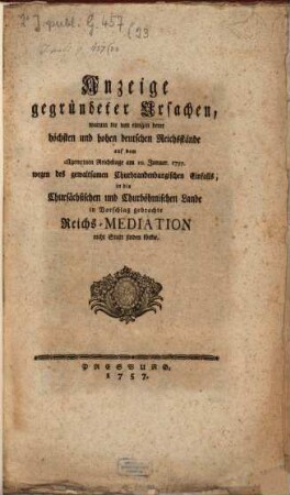 Anzeige gegründeter Ursachen, warum die von einigen dero höchsten und Hohen deutschen Reichsstände auf dem allgem. Reichstage am 10. Jun. 1757, wegen des gewaltsamen Churbrand. Einfalls in die Chursächs. und Churböhm. Lande in Vorschlag gebrachte Reichs-Mediation nicht statt finden könne