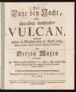 Der Tage bey Nacht, oder schröckbar leuchtender Vulcan, welcher allhier in München den 27. April 1762. einen halben Theil von der Fürstl. Residenz bey Herzog Maxen genannt, um Mitternacht zwischen 12. und 1. Uhr nicht ohne grosser Bestürzung der ganzen Stadt in vollen Brand gestecket