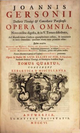 Joannis Gersonii Doctoris Theologi & Cancellarii Parisiensis Opera Omnia : Novo ordine digesta, & in V. Tomos distributa ; Ad Manuscriptos Codices quamplurimos collata, & innumeris in locis emendata ; quædam etiam nunc primùm edita: Quibus accessere Henrici De Hassia, Petri De Alliaco, Joannis Brevicoxae, Joannis De Varenis Scriptorum coætaneorum, ac insuper Jacobi Almaı̈ni & Joannis Majoris Tractatus, partim editi partim inediti ; Necnon Monumenta omnia ad Causam Joannis Parvi pertinentia, 4. Continens Exegetica & Miscellanea : Pars Secunda: Continens Orationes Solemnes, Epistolas Aliquot, Carmina, & alia Miscellanea