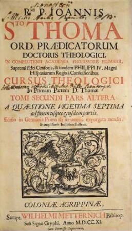 Rmi. P. Joannis à Sto. Thoma Ord. Prædicatorum Doctoris Theologici ... Cursus Theologici In ... Partem D. Thomæ ... Tomus [Pars] .... [3] = [Ps. 1, T. 2, Ps. 2], A Quæstione Vigesima Septima ad finem usque ejusdem partis