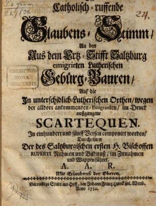 Die catholisch-ruffende Glaubens-Stimm, An den Auß dem Ertz-Stifft Saltzburg emigrirten Lutherischen Gebürg-Bauren, Auf die In unterschidlich-Lutherischen Orthen, wegen der alldort ankommenden Emigranten, im Druck außgangene Scartequen : In einhundert und fünff Versen componirt worden