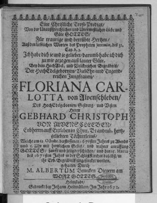 Eine Christliche Trost-Predigt/ Von der Unaußsprechlichen und Unermeßlichen Liebe und Güte Gottes/ Für traurige und betrübte Hertzen : Auß den lieblichen Worten des Propheten Jeremiae, des 31. Cap. v. 3. ... Bey dem ... Begräbnis/ Der ... Jungfrauen/ Floriana Carlotta von Alvenschleben/ Des ... Herrn Gebhard Christoph Von Alvenschleben ... Töchterleins/ Welche am 12. Octobr. verflossenen 1670sten Jahres ... verschieden/ und den 15. Martii des 1671sten Jahrs ... in ihr Erb-Begräbnis eingesencket worden