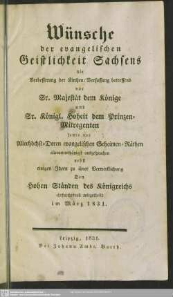 Wünsche der evangelischen Geistlichkeit Sachsens, die Verbesserung der Kirchen-Verfassung betreffend vor Sr. Majestät dem Könige und Sr. Königl. Hoheit dem Prinzen-Mitregenten sowie vor Allerhöchst-Deren evangelischen Geheimen-Räthen allerunterthänigst ausgesprochen : nebst einigen Ideen zu ihrer Verwirklichung den hohen Ständen des Königreichs ehrfurchtsvoll mitgetheilt im März 1831