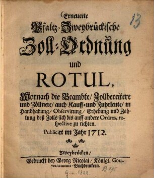 Erneuerte Pfaltz-Zweybrückische Zoll-Ordnung und Rotul, Wornach die Beambte, Zollbereitere und Zöllnere, auch Kauff- und Fuhrleute, in Handhabung, Observirung, Erhebung und Zahlung deß Zolls sich bis auff andere Ordres, respective zu richten : Publicirt im Jahr 1712