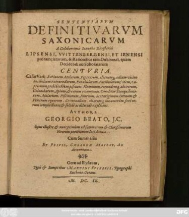 Sententiarum Definitivarum Saxonicarum A Celeberrimis Saxoniae Dicasteriis Lipsensi, Wittenbergensi, Et Ienensi pronunciatarum, & Rationibus tam Dubitandi, quam Decidendi corroboratarum Centuria : Casus Varii, Rationem Molarum, Popinarum, aliarumq[ue] aedium vicino nocibilium extruendarum, Rutabulorum, Patibulorum; Item, Captionum prohibitorum piscium, Fluminum, eorundemq[ue] ... Criminalium, aliarumq[ue] innumerum fere rerum complectens; & solide ac dilucide explicans ; Opus illustre & nunc primum ad summorum & Clarißimorum Virorum petitionem luci datum ; Cum Summariis