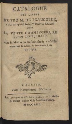 Catalogue Des Livres De Feu M. De Beausobre, Pasteur de l'Eglise de Berlin, & Membre de l'Academie Royale : La Vente Commencera Le Lundi XXIII Juillet, dans la Maison du Défunt, située à la Villeneuve ...