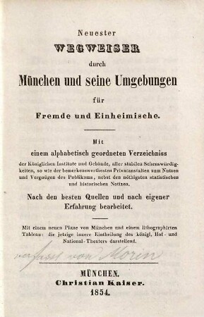 Neuester Wegweiser durch München und seine Umgebungen für Fremde und Einheimische : mit einem alphabetisch geordneten Verzeichniss der Königlichen Institute und Gebäude, aller stabilen Sehenswürdigkeiten, so wie der bemerkenswerthesten Privatanstalten ... ; nach den besten Quellen und nach eigener Erfahrung bearbeitet