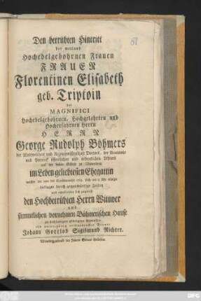 Den betrübten Hintritt der weiland Hochedelgebohrnen Frauen Frauen Florentinen Elisabeth geb. Triptoin des Magnifici Hochedelgebohrnen, Hochgelahrten und Hocherfahrnen Herrn Herrn George Rudolph Böhmers der Weltweisheit und Arzneywissenschaft Doctors, der Anatomie und Potanik öffentlichen und ordentlichen Lehrers auf der hohen Schule zu Wittenberg im Leben geliebtesten Ehegattin welcher am 15ten des Christmonaths 1763. ... erfolgte beklaget durch gegenwärtige Zeilen und empfiehlet sich zugleich den Hochbetrübten Herrn Wittwer ... zu ... Andenken ein unterthänig verbundenster Diener Johann Gottlob Sigismund Richter