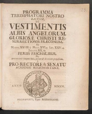 Programma Triumphatori Nostro Sacrum, De Vestimentis Albis Angelorum, Gloriosæ Christi Resurrectionis Præconum, Ex Matth. XXVIII. 3. Marc. XVI. 5. Luc. XXIV. 4. Johann. XX. 12. Feriis Paschalibus, Eâ, quæ convenit tempori huic, pietate & devotione propositum, à Pro-Rectore & Senatu Academiæ Regiomontanæ. Anno MDCCV.