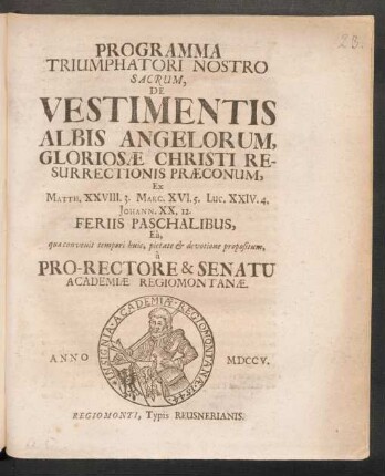 Programma Triumphatori Nostro Sacrum, De Vestimentis Albis Angelorum, Gloriosæ Christi Resurrectionis Præconum, Ex Matth. XXVIII. 3. Marc. XVI. 5. Luc. XXIV. 4. Johann. XX. 12. Feriis Paschalibus, Eâ, quæ convenit tempori huic, pietate & devotione propositum, à Pro-Rectore & Senatu Academiæ Regiomontanæ. Anno MDCCV.