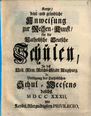 Kurtze, deut- und gründliche Anweisung zur Rechen-Kunst, für die Catholische Teutsche Schulen, In deß Heil. Röm. Reichs-Stadt Augspurg