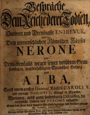 Gespräche In Dem Reiche derer Todten, Hundert und Dreyßigste Entrevuë, zwischen Dem unmenschlichen Römischen Käyser Nerone Und Dem, ebenfalls wegen seiner verübten Grausamkeiten, weltberüchtigten Spanischen Hertzog von Alba, Sonst einem grossen General Käysers Caroli V. und hernach Philippi II. Königs in Spanien : Worinnen, nebst gantz sonderbaren Discursen, die entsetzliche Historie des Neronis enthalten. Samt dem Kern derer neuesten Merckwürdigkeiten, und darüber gemachten curieusen Reflexionen