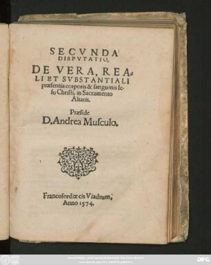 SECVNDA || DISPVTATIO,|| DE VERA, REA=||LI ET SVBSTANTIALI || praesentia corporis & sanguinis Ie=||su Christi, in Sacramento || Altaris.|| Praeside || D. Andrea Musculo.||