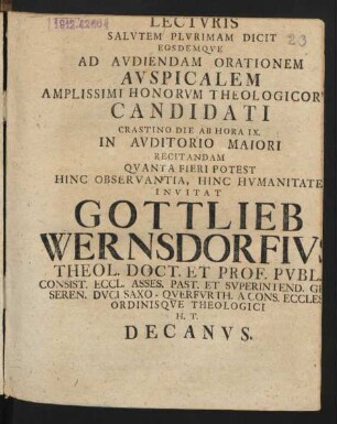 Lecturis Salutem Plurimam Dicit Eosdemque Ad Audiendam Orationem Auspicalem Amplissimi Honorum Theologicorum Candidati Crastino Die Ab Hora IX. In Auditorio Maiori Recitandam Quanta Fieri Potest Hinc Observantia, Hinc Humanitate Invitat Gottlieb Wernsdorfius Theol. Doct. Et Prof. Publ. Consist. Eccl. Asses. Past. Et Superintend. ... H. T. Decanus
