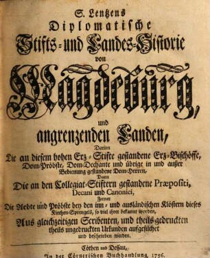 S. Lentzens Diplomatische Stifts- und Landes-Historie von Magdeburg und angrenzenden Landen : Darinn Die an diesem hohen Erz-Stifte gestandene Erz-Bischöffe, Dom-Pröbste, Dom-Dechante und übrige in und außer Bedienung gestandene Dom-Herren, Dann Die an den Collegiat-Stiftern gestandene Praepositi, Decani und Canonici, Ferner Die Aebte und Pröbste bey den inn- und ausländischen Klöstern dieses Kirchen-Sprengels, so viel ihrer bekannt worden, Aus gleichzeitigen Scribenten, und theils gedruckten theils ungedruckten Urkunden aufgesuchet und beschrieben werden