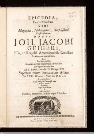 Epicedia, Beatis Manibus Viri Magnifici ... Domini Joh. Jacobi Geigeri ... : Quem Pro salute publicâ Strenuè, dextrè fideliterque laborantem post expletos mortalis vitae XLV. Annos, Menses III. Diesque VII. Supremus rerum humanarum Arbiter Die XVII. Octobris, Anno M. DCCI ...