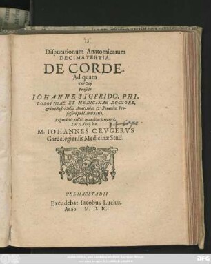 Disputationum Anatomicarum || DECIMATERTIA.|| DE CORDE.|| Ad quam || ... Praeside || IOHANNE SIGFRIDO, PHI-||LOSOPHIAE ET MEDICINAE DOCTORE,|| et in illustri Iuliâ Anatomico et Botanico Pro-||fessore publ. ordinario,|| Respondebit publicè in auditorio maiori,|| Die 29. Iunij h. 6.|| M. IOHANNES CRVGERVS || Gardelegiensis Medicinae Stud.||