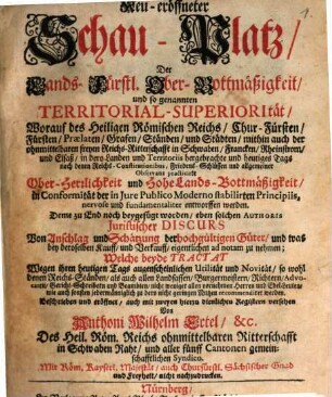 Neu-eröffneter Schau-Platz, Der Lands-Fürstl. Ober-Bottmäßigkeit und so genannten Territorial-Superiorität : Worauf des Heiligen Römischen Reichs Chur-Fürsten, Fürsten, Praelaten, Grafen, Ständen und Städten, mithin auch der ohnmittelbaren freyen Reichs-Ritterschafft in Schwaben, Francken, Rheinstrom, und Elsaß in dero Landen und Territoriis hergebrachte und heutiges Tags nach denen Reichs-Constitutionibus, Friedens-Schlüssen und allgemeiner Observanz practicirte Ober-Herrlichkeit und Hohe Lands-Bottmäßigkeit in Conformität der in Jure Publico Moderno stabilirten Principiis, nervose und faundamentaliter entworffen werden. Deme zu End noch beygefüget worden, eben solchen Authoris Juristischer Discurs Von Anschlag und Schätzung der hochgültigen Güter, und was bey deroselben Kauff und Verkauff eigentlichen ad notam zu nehmen ...