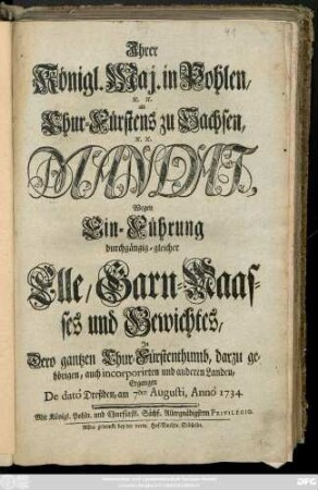 Ihrer Königl. Maj. in Pohlen, [et]c. [et]c. als Chur-Fürstens zu Sachsen, [et]c. [et]c. Mandat Wegen Ein-Führung durchgängig-gleicher Elle, Garn-Maasses und Gewichtes, Jn Dero gantzen Chur-Fürstenthumb, darzu gehörigen, auch incorporirten und anderen Landen : Ergangen De datô Dreßden, am 7den Augusti, Annô 1734.