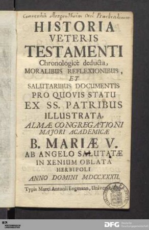 Historia Veteris Testamenti : Chronologicè deducta, Moralibus Reflexionibus, Et Salutaribus Documentis Pro Quovis Statu Ex SS. Patribus Illustrata, Almæ Congregationi Majori Academicæ B. Mariæ V. Ab Angelo Salutatæ In Xenium Oblata Herbipoli Anno Domini MDCCXXXII.