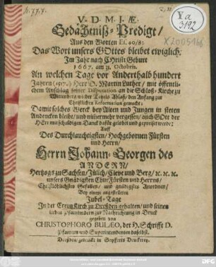 Gedächtniß-Predigt/ Aus den Worten Es. 40/8 ... Im Jahr nach Christi Geburt 1667. am 31. Octobris, An welchem Tage vor Anderthalb hundert Jahren (1517.) Herr D. Martin Luther/ mit öffentlichem Anschlag seiner Disputation an die Schloß-Kirche zu Wittenberg wieder Tetzels Ablaß/ den Anfang zur Christlichen Reformation gemacht : Damit solches Werck ... in steten Andencken bleibe ... Auff des ... Herrn Johann Georgen des Andern Hertzogs zu Sachsen .../ Bey einem angestelleten Jubel-Tage In der CreutzKirch zu Dreßden gehalten/ und ... in Druck gegeben