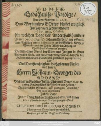 Gedächtniß-Predigt/ Aus den Worten Es. 40/8 ... Im Jahr nach Christi Geburt 1667. am 31. Octobris, An welchem Tage vor Anderthalb hundert Jahren (1517.) Herr D. Martin Luther/ mit öffentlichem Anschlag seiner Disputation an die Schloß-Kirche zu Wittenberg wieder Tetzels Ablaß/ den Anfang zur Christlichen Reformation gemacht : Damit solches Werck ... in steten Andencken bleibe ... Auff des ... Herrn Johann Georgen des Andern Hertzogs zu Sachsen .../ Bey einem angestelleten Jubel-Tage In der CreutzKirch zu Dreßden gehalten/ und ... in Druck gegeben